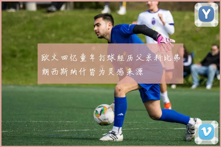 欧文回忆童年打球经历父亲科比弗朗西斯纳什皆为灵感来源
