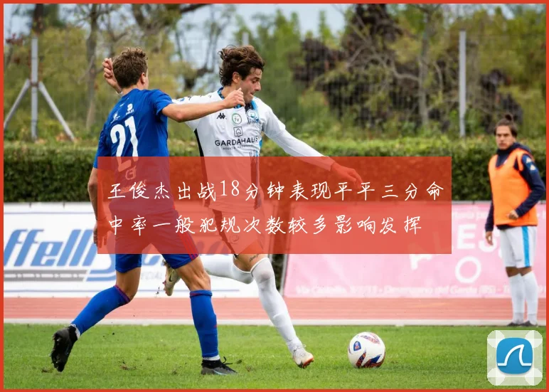 王俊杰出战18分钟表现平平三分命中率一般犯规次数较多影响发挥