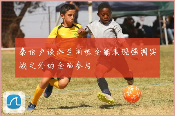 泰伦卢谈加兰训练全能表现强调实战之外的全面参与