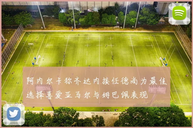 阿内尔卡称齐达内接任德尚为最佳选择喜爱亚马尔与姆巴佩表现