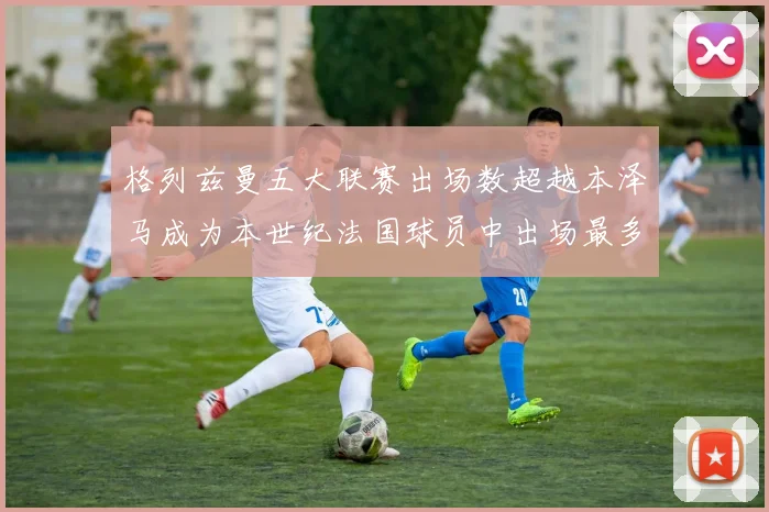 格列兹曼五大联赛出场数超越本泽马成为本世纪法国球员中出场最多者