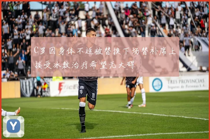 C罗因身体不适被替换下场替补席上接受冰敷治疗希望无大碍
