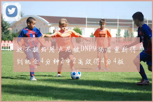 这不挺好用卢尼被DNP9场后重新得到机会4分钟2中2高效得4分4板