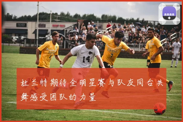 杜兰特期待全明星赛与队友同台共舞感受团队的力量