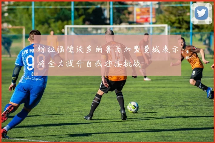特拉福德谈多纳鲁马加盟曼城表示将全力提升自我迎接挑战