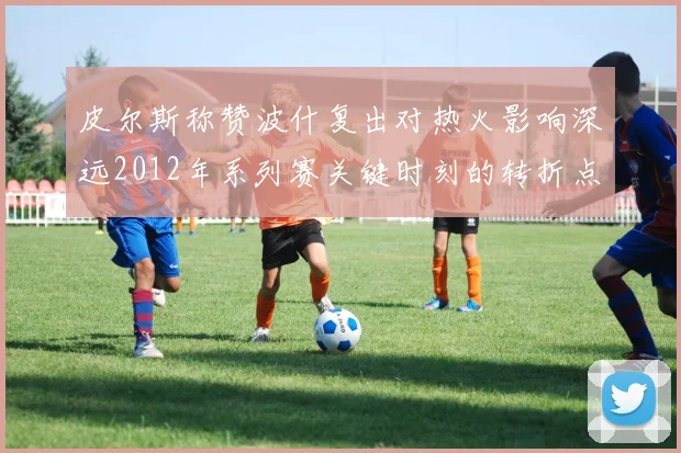 皮尔斯称赞波什复出对热火影响深远2012年系列赛关键时刻的转折点