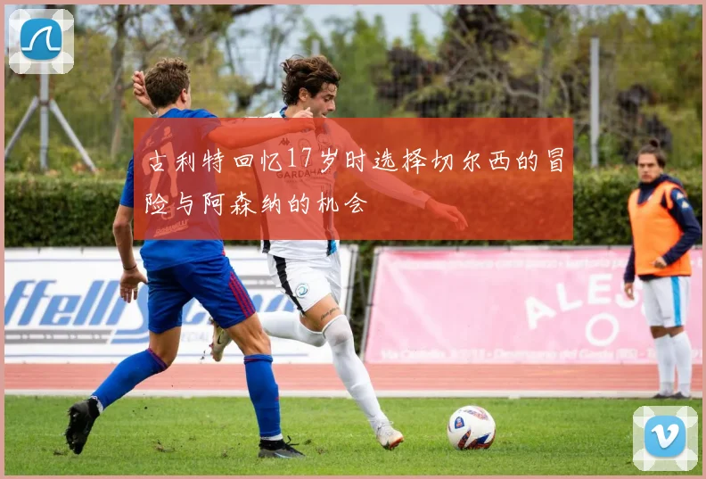 古利特回忆17岁时选择切尔西的冒险与阿森纳的机会