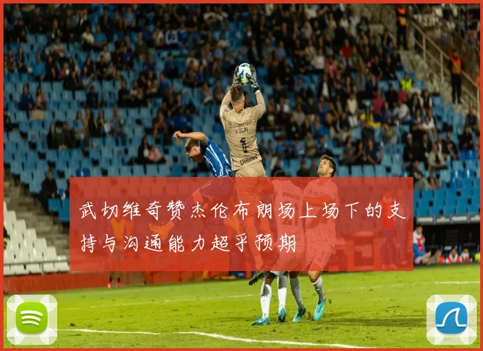 武切维奇赞杰伦布朗场上场下的支持与沟通能力超乎预期