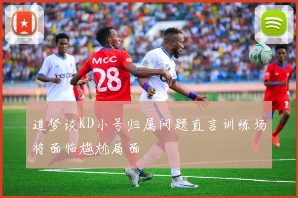 追梦谈KD小号归属问题直言训练场将面临尴尬局面