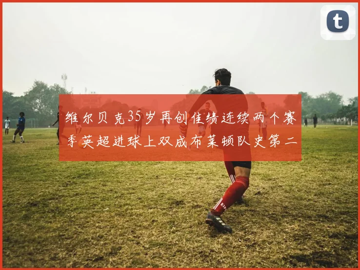 维尔贝克35岁再创佳绩连续两个赛季英超进球上双成布莱顿队史第二人