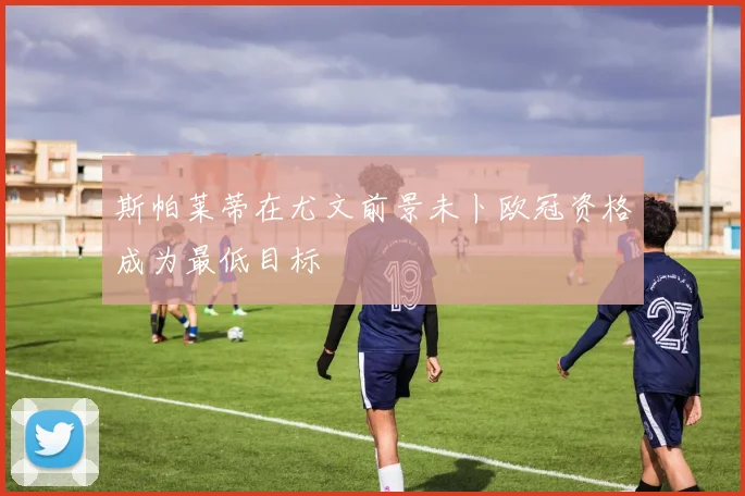 斯帕莱蒂在尤文前景未卜欧冠资格成为最低目标