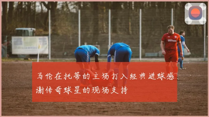 马伦在托蒂的主场打入经典进球感谢传奇球星的现场支持