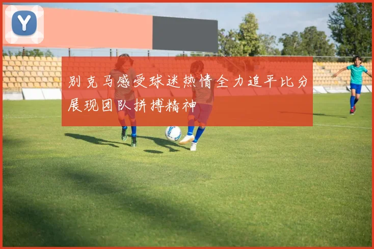 别克马感受球迷热情全力追平比分展现团队拼搏精神