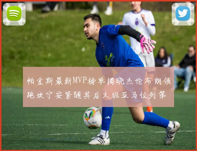 帕金斯最新MVP榜单揭晓杰伦布朗领跑坎宁安紧随其后文班亚马位列第三