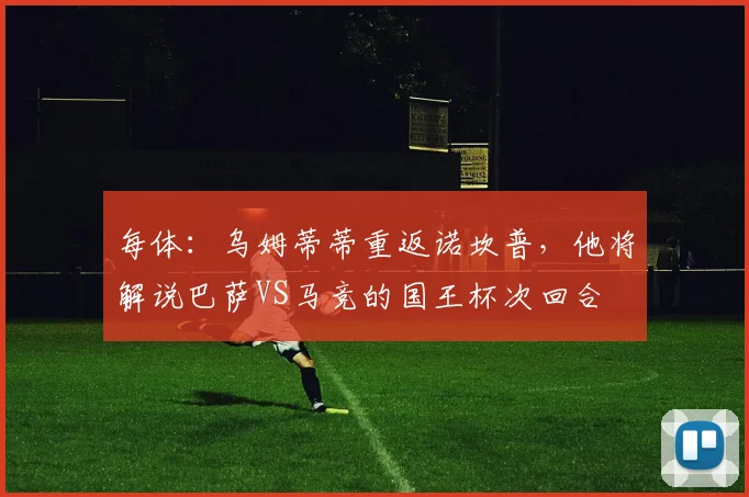 每体：乌姆蒂蒂重返诺坎普，他将解说巴萨VS马竞的国王杯次回合