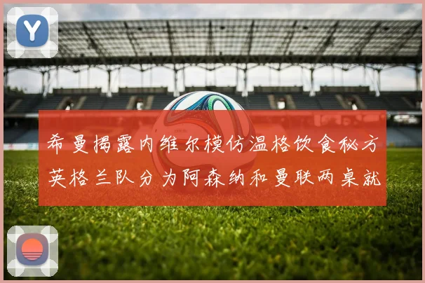 希曼揭露内维尔模仿温格饮食秘方英格兰队分为阿森纳和曼联两桌就餐