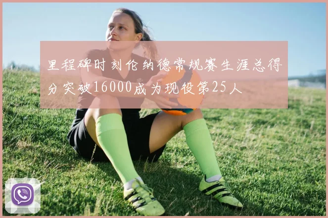 里程碑时刻伦纳德常规赛生涯总得分突破16000成为现役第25人