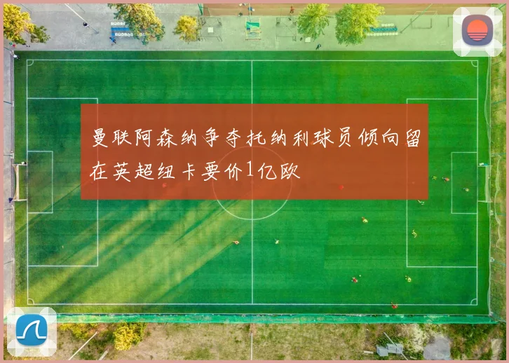 曼联阿森纳争夺托纳利球员倾向留在英超纽卡要价1亿欧